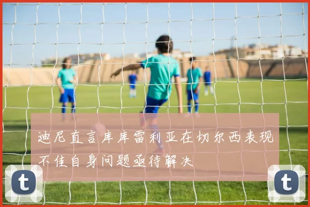 迪尼直言库库雷利亚在切尔西表现不佳自身问题亟待解决