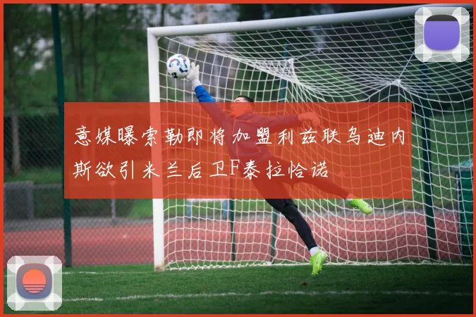 意媒曝索勒即将加盟利兹联乌迪内斯欲引米兰后卫F泰拉恰诺
