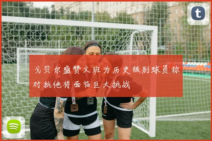 戈贝尔盛赞文班为历史级别球员称对抗他将面临巨大挑战