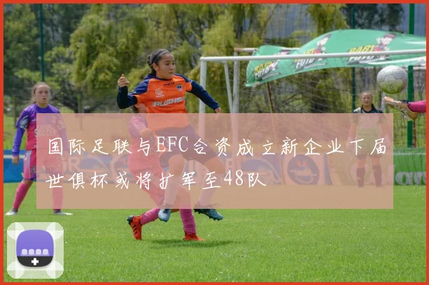 国际足联与EFC合资成立新企业下届世俱杯或将扩军至48队