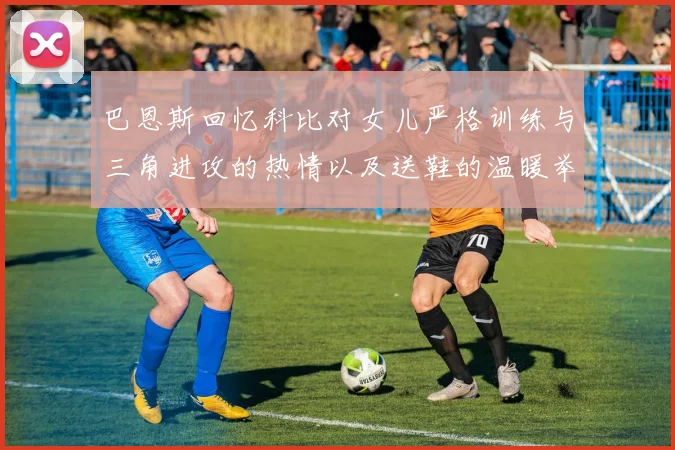 巴恩斯回忆科比对女儿严格训练与三角进攻的热情以及送鞋的温暖举动