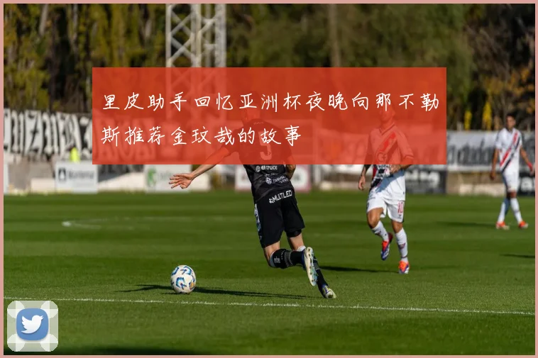 里皮助手回忆亚洲杯夜晚向那不勒斯推荐金玟哉的故事