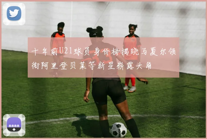 十年前U21球员身价榜揭晓马夏尔领衔阿里登贝莱等新星崭露头角
