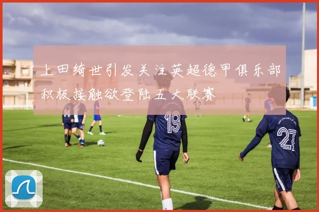 上田绮世引发关注英超德甲俱乐部积极接触欲登陆五大联赛