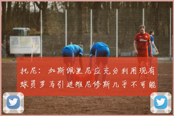 托尼：加斯佩里尼应充分利用现有球员罗马引进维尼修斯几乎不可能