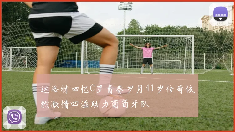 达洛特回忆C罗青春岁月41岁传奇依然激情四溢助力葡萄牙队