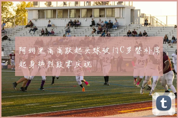 阿姆里高高跃起头球破门C罗替补席起身热烈鼓掌庆祝