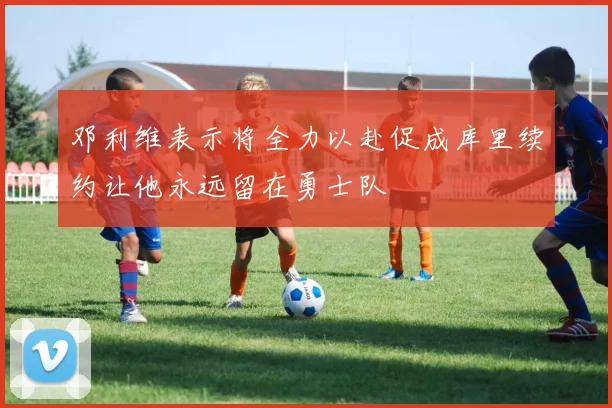 邓利维表示将全力以赴促成库里续约让他永远留在勇士队