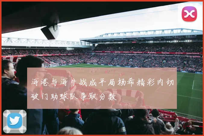 海港与海牛战成平局杨希精彩内切破门助球队争取分数