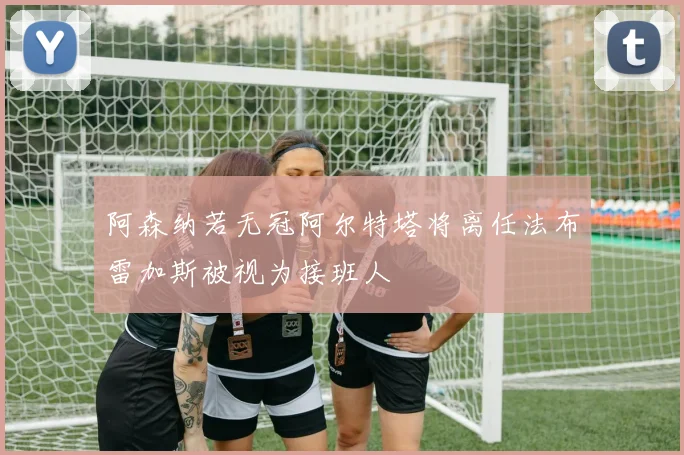 阿森纳若无冠阿尔特塔将离任法布雷加斯被视为接班人
