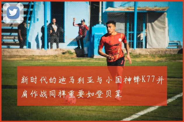新时代的迪马利亚与小国神锋K77并肩作战同样重要如登贝莱