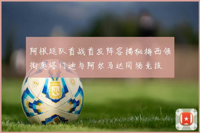阿根廷队首战首发阵容揭秘梅西领衔奥塔门迪与阿尔马达同场竞技
