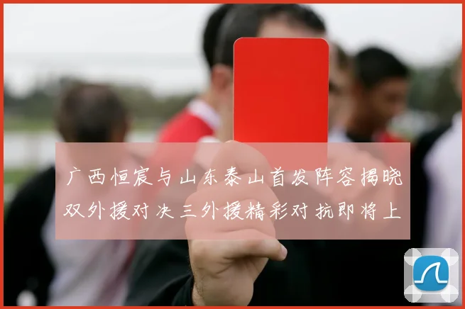 广西恒宸与山东泰山首发阵容揭晓双外援对决三外援精彩对抗即将上演