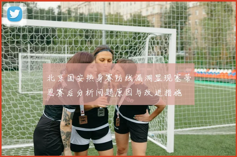 北京国安热身赛防线漏洞显现塞蒂恩赛后分析问题原因与改进措施
