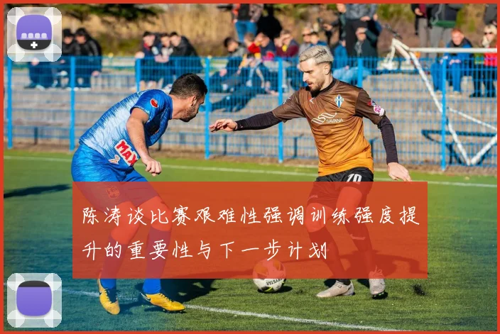 陈涛谈比赛艰难性强调训练强度提升的重要性与下一步计划