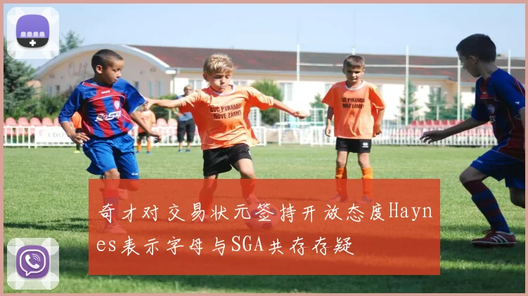 奇才对交易状元签持开放态度Haynes表示字母与SGA共存存疑
