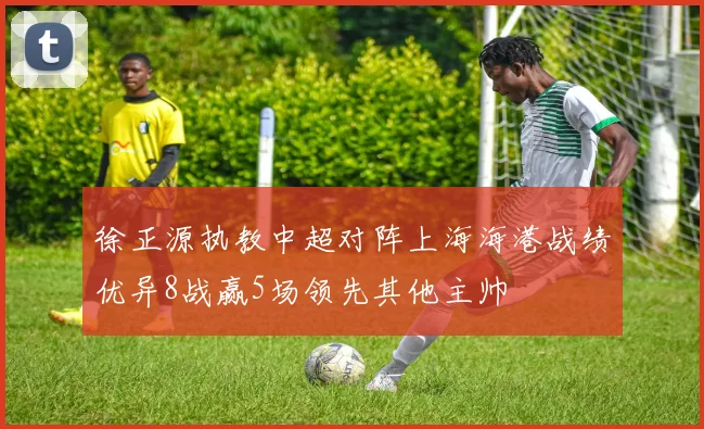 徐正源执教中超对阵上海海港战绩优异8战赢5场领先其他主帅