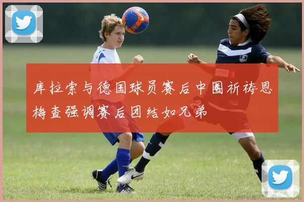 库拉索与德国球员赛后中圈祈祷恩梅查强调赛后团结如兄弟