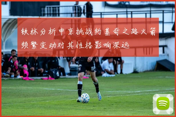 铁林分析申京挑战约基奇之路火箭频繁变动对其性格影响深远