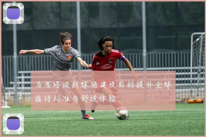 马洛塔谈新球场建设目标提升全球接待标准与舒适体验