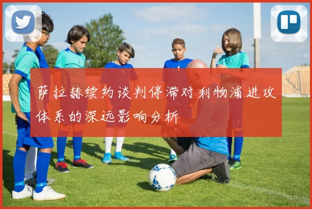 萨拉赫续约谈判停滞对利物浦进攻体系的深远影响分析