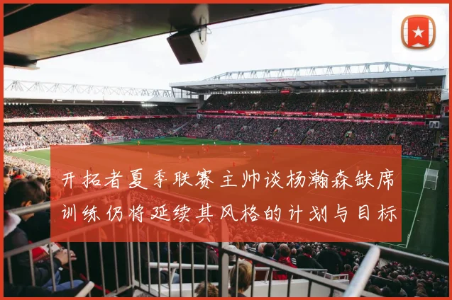 开拓者夏季联赛主帅谈杨瀚森缺席训练仍将延续其风格的计划与目标