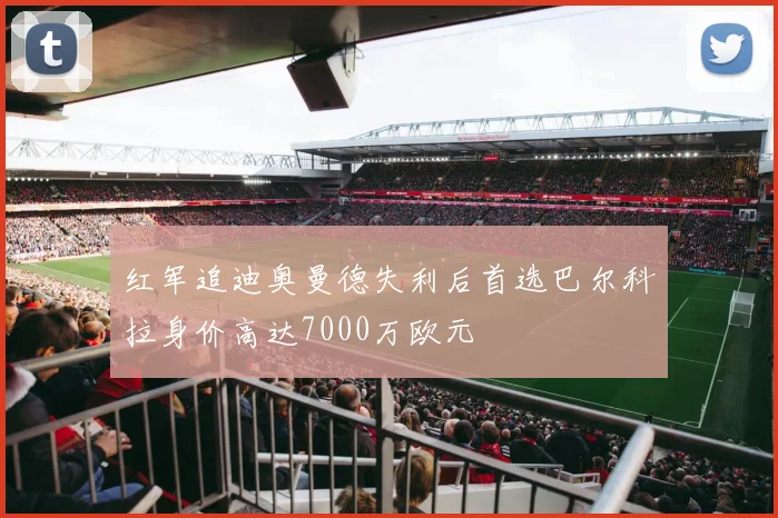 红军追迪奥曼德失利后首选巴尔科拉身价高达7000万欧元