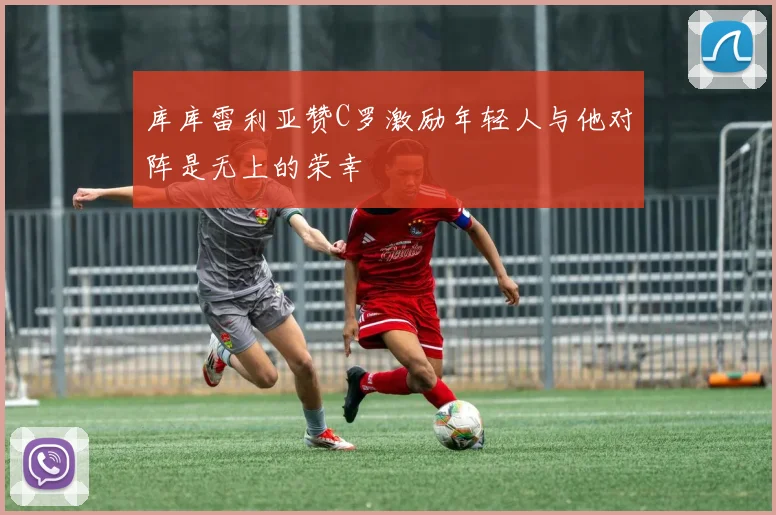 库库雷利亚赞C罗激励年轻人与他对阵是无上的荣幸