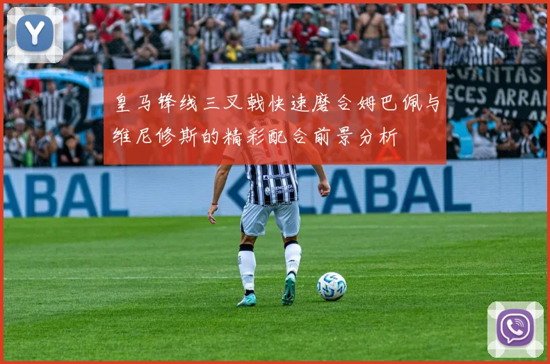 皇马锋线三叉戟快速磨合姆巴佩与维尼修斯的精彩配合前景分析