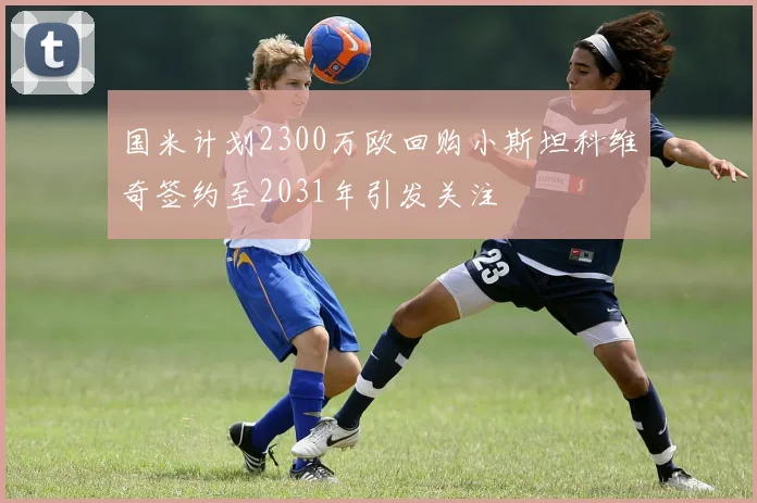 国米计划2300万欧回购小斯坦科维奇签约至2031年引发关注
