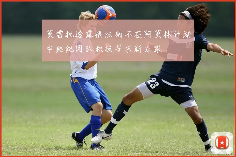 莫雷托透露福法纳不在阿莫林计划中经纪团队积极寻求新东家